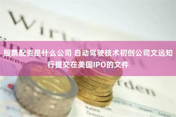 股票配资是什么公司 自动驾驶技术初创公司文远知行提交在美国IPO的文件