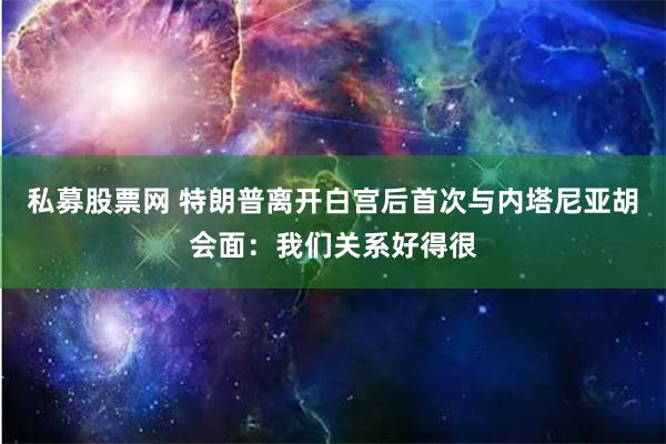 私募股票网 特朗普离开白宫后首次与内塔尼亚胡会面：我们关系好得很