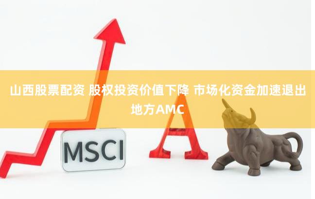 山西股票配资 股权投资价值下降 市场化资金加速退出地方AMC