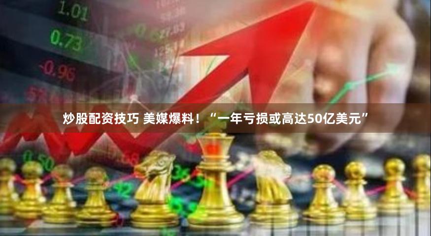 炒股配资技巧 美媒爆料！“一年亏损或高达50亿美元”