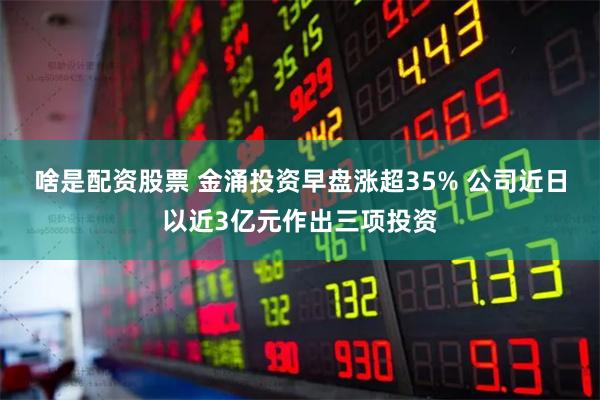 啥是配资股票 金涌投资早盘涨超35% 公司近日以近3亿元作出三项投资