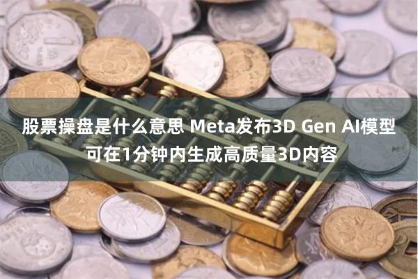 股票操盘是什么意思 Meta发布3D Gen AI模型 可在1分钟内生成高质量3D内容