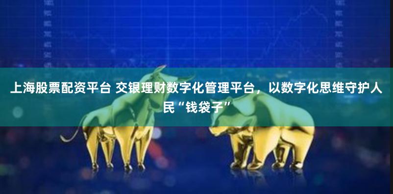 上海股票配资平台 交银理财数字化管理平台，以数字化思维守护人民“钱袋子”