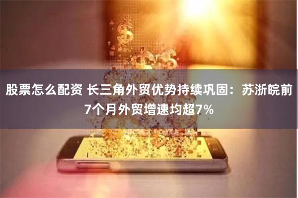 股票怎么配资 长三角外贸优势持续巩固：苏浙皖前7个月外贸增速均超7%