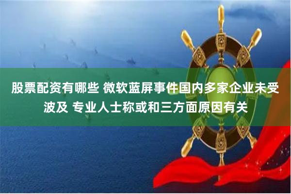 股票配资有哪些 微软蓝屏事件国内多家企业未受波及 专业人士称或和三方面原因有关