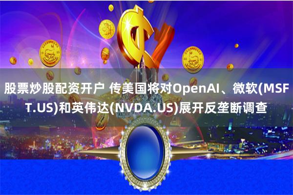 股票炒股配资开户 传美国将对OpenAI、微软(MSFT.US)和英伟达(NVDA.US)展开反垄断调查