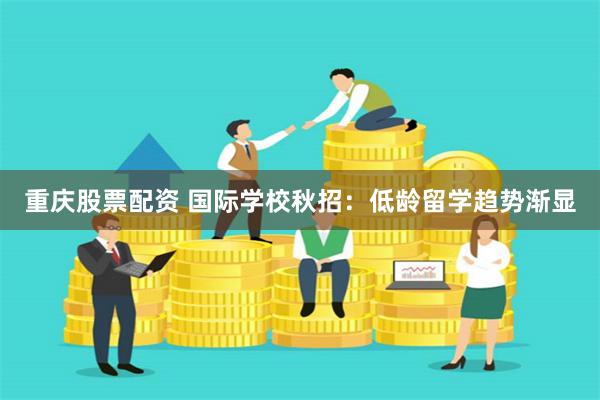 重庆股票配资 国际学校秋招：低龄留学趋势渐显