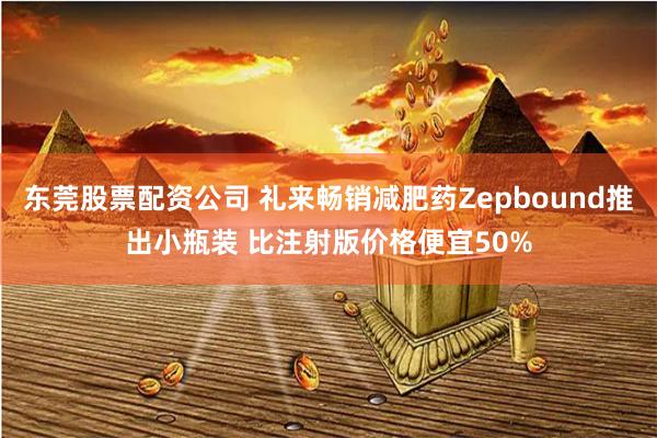 东莞股票配资公司 礼来畅销减肥药Zepbound推出小瓶装 比注射版价格便宜50%