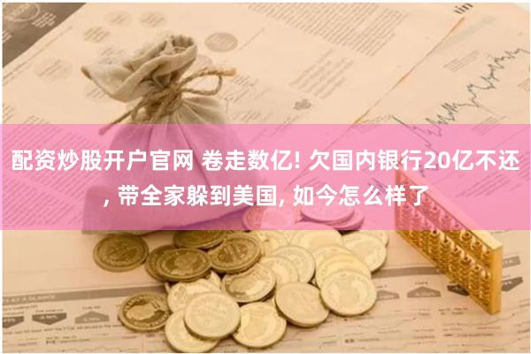 配资炒股开户官网 卷走数亿! 欠国内银行20亿不还, 带全家躲到美国, 如今怎么样了