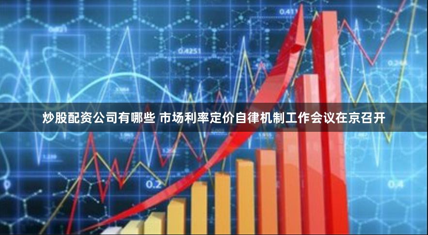 炒股配资公司有哪些 市场利率定价自律机制工作会议在京召开