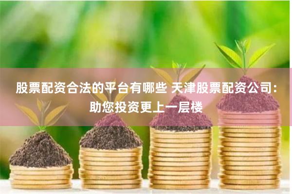 股票配资合法的平台有哪些 天津股票配资公司：助您投资更上一层楼