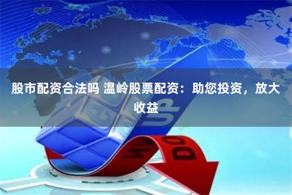 股市配资合法吗 温岭股票配资：助您投资，放大收益