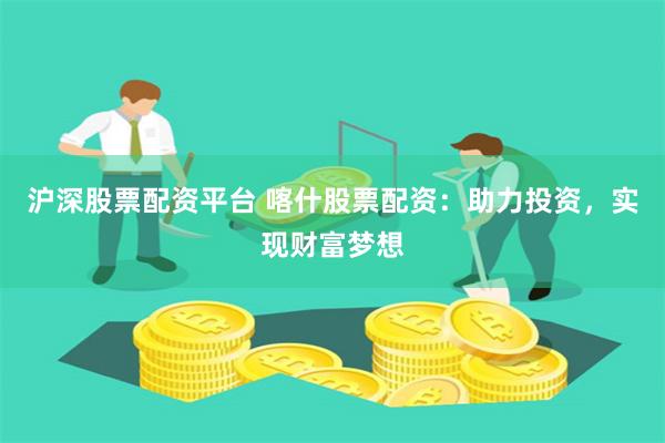 沪深股票配资平台 喀什股票配资：助力投资，实现财富梦想