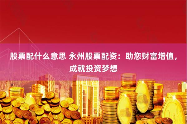 股票配什么意思 永州股票配资：助您财富增值，成就投资梦想