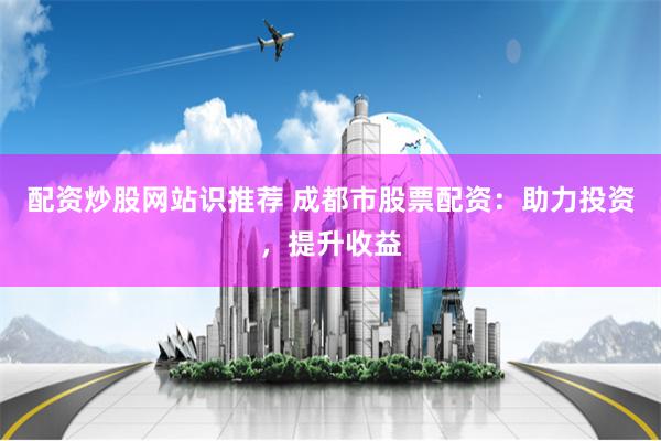 配资炒股网站识推荐 成都市股票配资：助力投资，提升收益