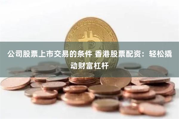 公司股票上市交易的条件 香港股票配资：轻松撬动财富杠杆