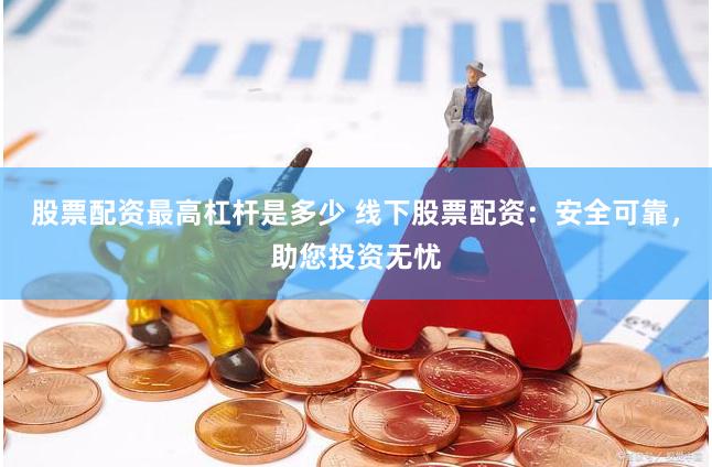 股票配资最高杠杆是多少 线下股票配资：安全可靠，助您投资无忧