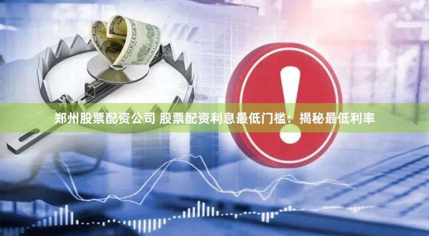 郑州股票配资公司 股票配资利息最低门槛：揭秘最低利率