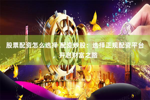 股票配资怎么选择 配资炒股：选择正规配资平台，开启财富之路