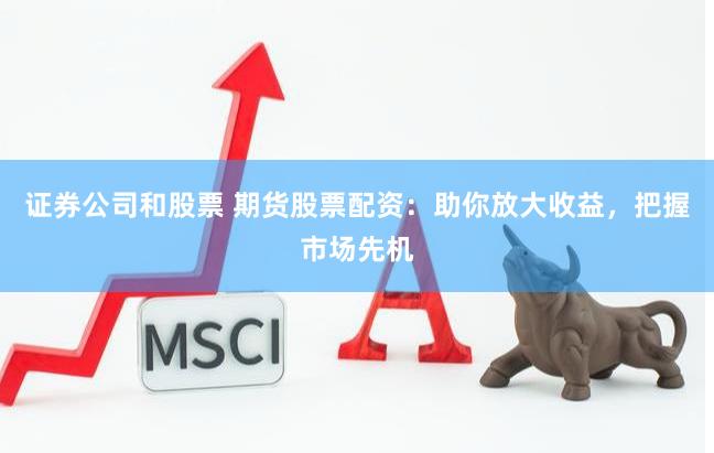 证券公司和股票 期货股票配资：助你放大收益，把握市场先机