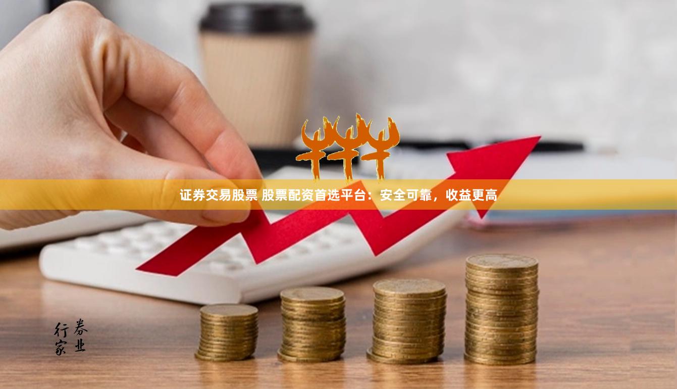 证券交易股票 股票配资首选平台：安全可靠，收益更高