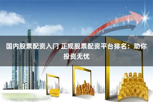 国内股票配资入门 正规股票配资平台排名：助你投资无忧
