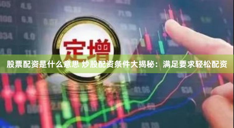 股票配资是什么意思 炒股配资条件大揭秘：满足要求轻松配资