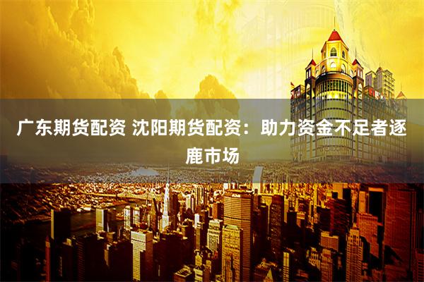 广东期货配资 沈阳期货配资：助力资金不足者逐鹿市场