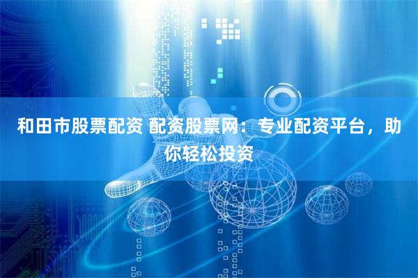 和田市股票配资 配资股票网：专业配资平台，助你轻松投资