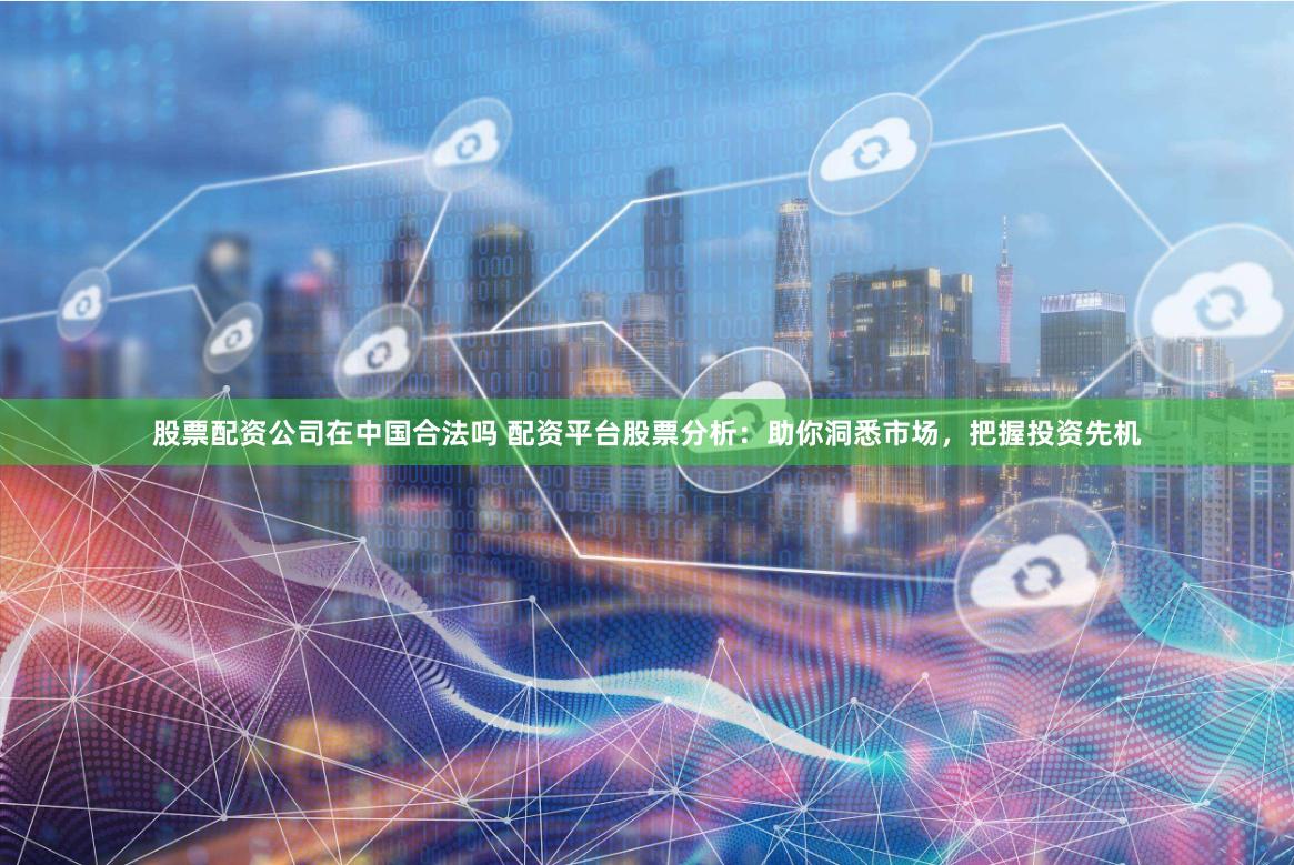 股票配资公司在中国合法吗 配资平台股票分析：助你洞悉市场，把握投资先机