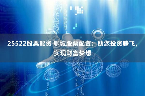 25522股票配资 聊城股票配资：助您投资腾飞，实现财富梦想