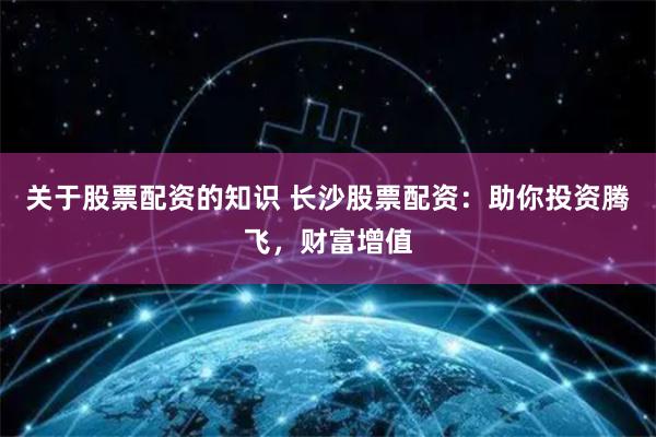 关于股票配资的知识 长沙股票配资：助你投资腾飞，财富增值