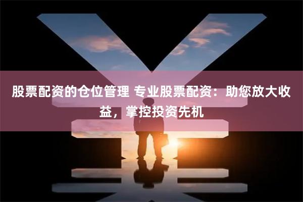 股票配资的仓位管理 专业股票配资：助您放大收益，掌控投资先机