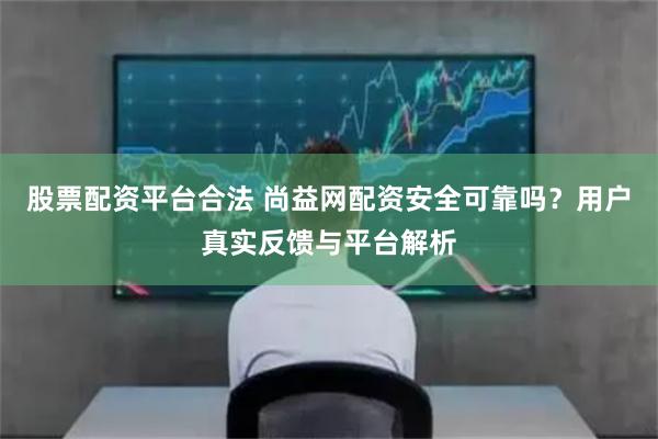股票配资平台合法 尚益网配资安全可靠吗?用户真实反馈与平台解析
